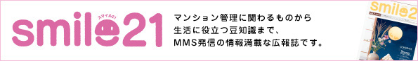 smile21 マンション管理に関わるものから生活に役立つ豆知識まで、MMS発信の情報満載な広報誌です。